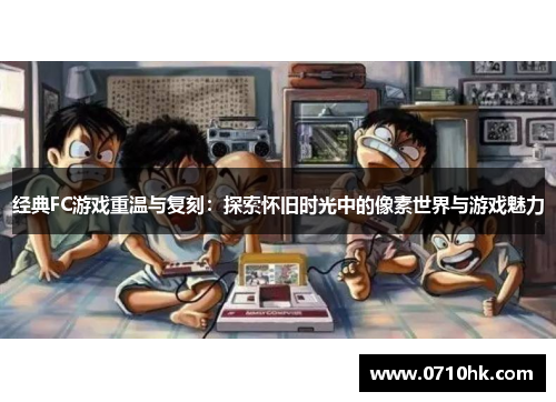 经典FC游戏重温与复刻:探索怀旧时光中的像素世界与游戏魅力
